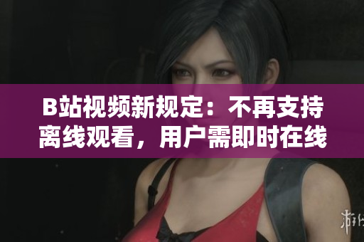 B站视频新规定：不再支持离线观看，用户需即时在线观赏