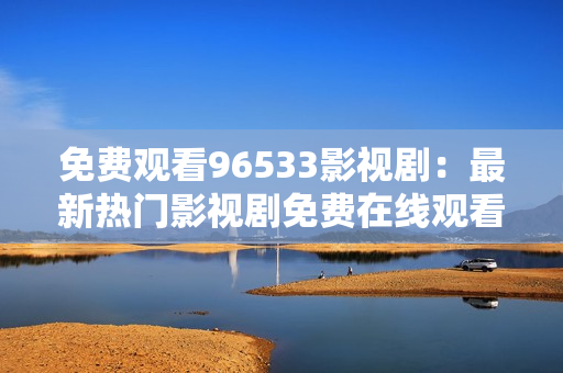 免费观看96533影视剧：最新热门影视剧免费在线观看