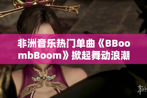 非洲音乐热门单曲《BBoombBoom》掀起舞动浪潮