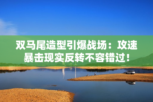 双马尾造型引爆战场：攻速暴击现实反转不容错过！