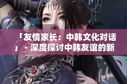 「友情家长：中韩文化对话」 - 深度探讨中韩友谊的新责任