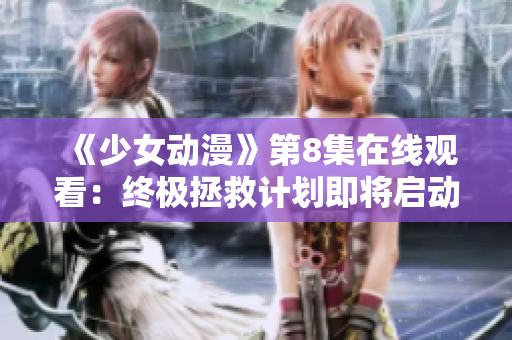 《少女动漫》第8集在线观看：终极拯救计划即将启动