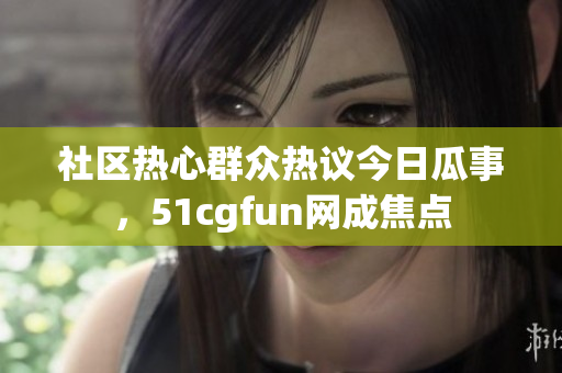 社区热心群众热议今日瓜事，51cgfun网成焦点
