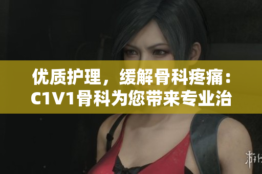 优质护理，缓解骨科疼痛：C1V1骨科为您带来专业治疗方案