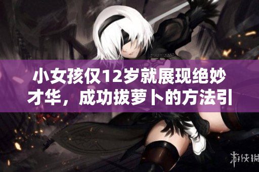 小女孩仅12岁就展现绝妙才华，成功拔萝卜的方法引人瞩目