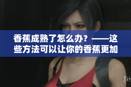 香蕉成熟了怎么办？——这些方法可以让你的香蕉更加美味！