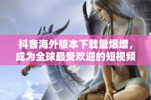 抖音海外版本下载量爆增，成为全球最受欢迎的短视频应用