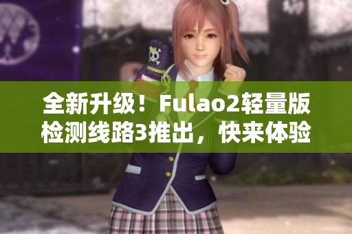 全新升级！Fulao2轻量版检测线路3推出，快来体验新功能