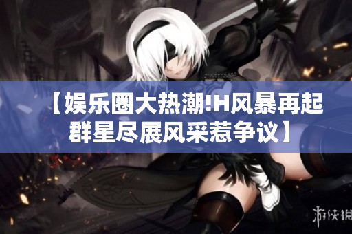 【娱乐圈大热潮!H风暴再起 群星尽展风采惹争议】