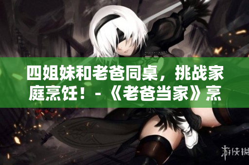 四姐妹和老爸同桌，挑战家庭烹饪！- 《老爸当家》烹饪特辑