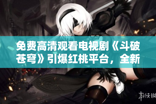 免费高清观看电视剧《斗破苍穹》引爆红桃平台，全新精彩剧情持续燃爆观众！