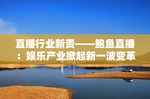 直播行业新贵——鲍鱼直播：娱乐产业掀起新一波变革