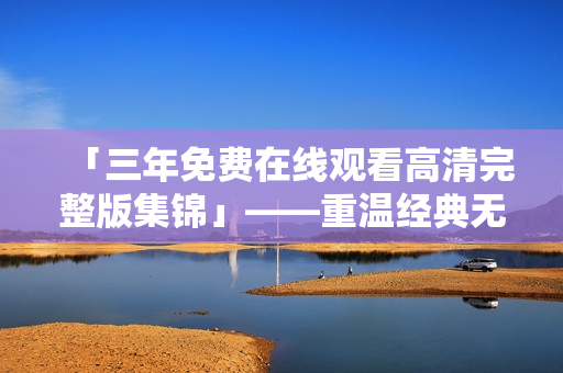 「三年免费在线观看高清完整版集锦」——重温经典无需付费