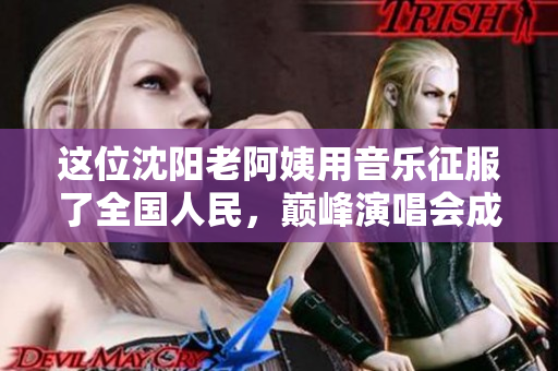 这位沈阳老阿姨用音乐征服了全国人民，巅峰演唱会成为她的绝唱