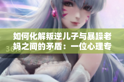 如何化解叛逆儿子与暴躁老妈之间的矛盾：一位心理专家的建议