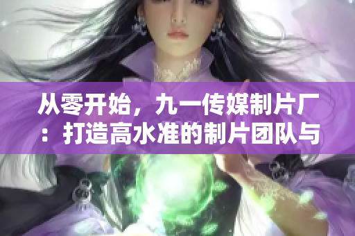 从零开始，九一传媒制片厂：打造高水准的制片团队与制作能力