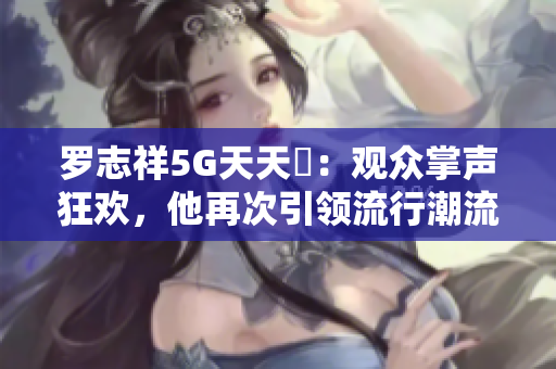 罗志祥5G天天奭：观众掌声狂欢，他再次引领流行潮流！