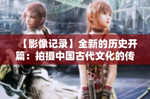 【影像记录】全新的历史开篇：拍摄中国古代文化的传承