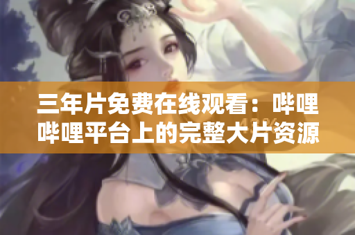 三年片免费在线观看：哔哩哔哩平台上的完整大片资源汇总