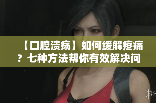 【口腔溃疡】如何缓解疼痛？七种方法帮你有效解决问题！