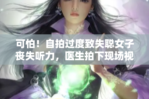可怕！自拍过度致失聪女子丧失听力，医生拍下现场视频警示年轻人