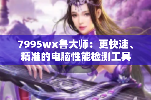 7995wx鲁大师：更快速、精准的电脑性能检测工具