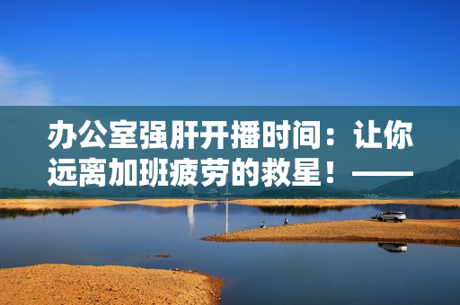 办公室强肝开播时间：让你远离加班疲劳的救星！——一个编辑分享