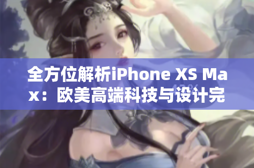 全方位解析iPhone XS Max：欧美高端科技与设计完美融合