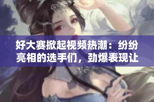 好大赛掀起视频热潮：纷纷亮相的选手们，劲爆表现让观众大呼过瘾