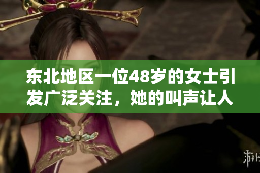 东北地区一位48岁的女士引发广泛关注，她的叫声让人耳目一新