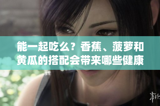 能一起吃么？香蕉、菠萝和黄瓜的搭配会带来哪些健康益处？(1)