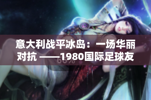 意大利战平冰岛：一场华丽对抗 ——1980国际足球友谊赛报道