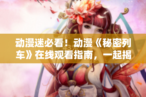 动漫迷必看！动漫《秘密列车》在线观看指南，一起揭秘精彩故事