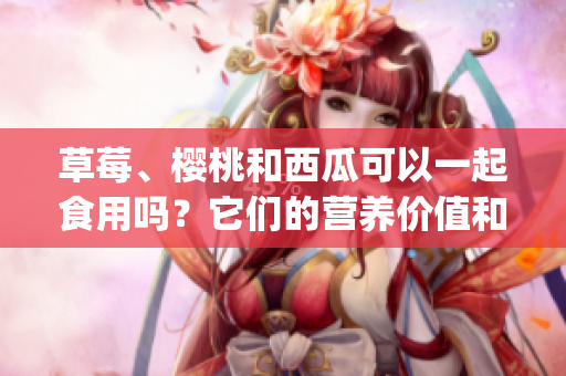 草莓、樱桃和西瓜可以一起食用吗？它们的营养价值和搭配方式介绍(1)