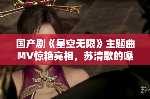 国产剧《星空无限》主题曲MV惊艳亮相，苏清歌的嗓音深入人心！