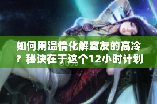 如何用温情化解室友的高冷？秘诀在于这个12小时计划！