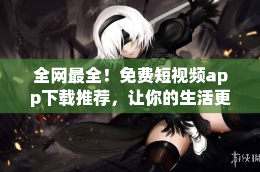 全网最全！免费短视频app下载推荐，让你的生活更有趣！