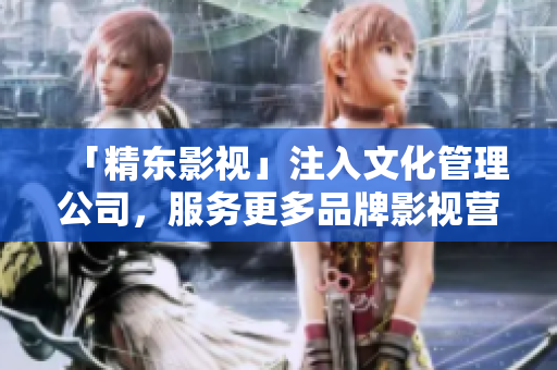「精东影视」注入文化管理公司，服务更多品牌影视营销需求