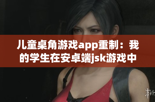 儿童桌角游戏app重制：我的学生在安卓端jsk游戏中表现亮眼