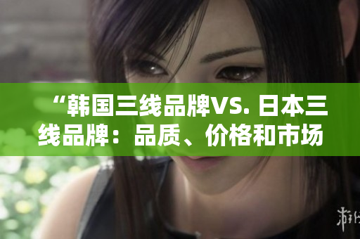 “韩国三线品牌VS. 日本三线品牌：品质、价格和市场占有率的全方位对比”