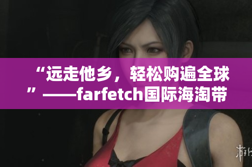 “远走他乡，轻松购遍全球”——farfetch国际海淘带你开启品位新生活。