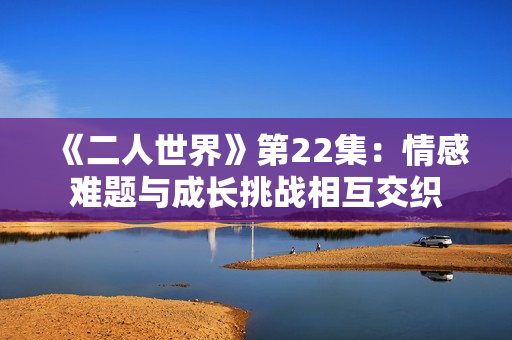 《二人世界》第22集：情感难题与成长挑战相互交织