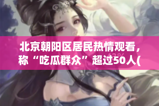 北京朝阳区居民热情观看，称“吃瓜群众”超过50人(1)