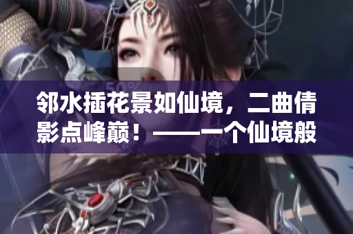 邻水插花景如仙境，二曲倩影点峰巅！——一个仙境般的美丽描写