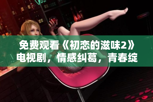 免费观看《初恋的滋味2》电视剧，情感纠葛，青春绽放