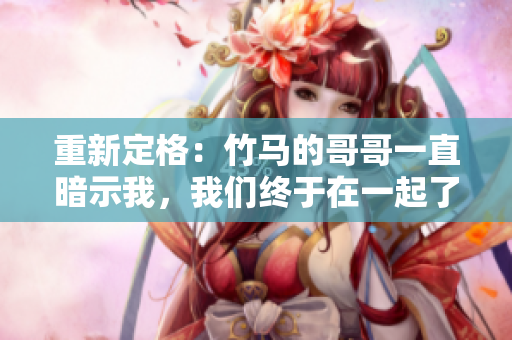 重新定格：竹马的哥哥一直暗示我，我们终于在一起了