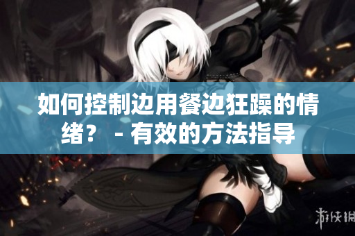 如何控制边用餐边狂躁的情绪？ - 有效的方法指导
