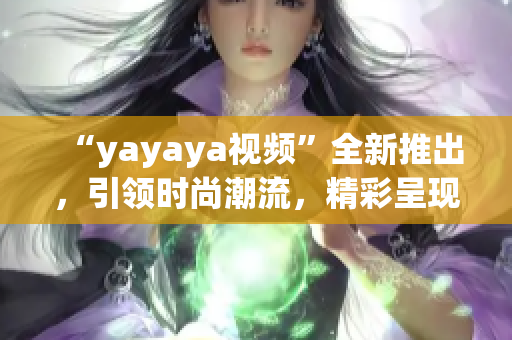 “yayaya视频”全新推出，引领时尚潮流，精彩呈现不容错过