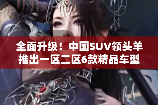 全面升级！中国SUV领头羊推出一区二区6款精品车型
