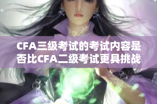 CFA三级考试的考试内容是否比CFA二级考试更具挑战性？